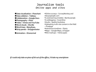 Journalism tools Online apps and sites   ● Data visualisation – Flowchart ● Data collation – Tableau ● Collaboration – Google Docs ● Photography – Flickr ● Video – Vimeo and YouTube ● Word clouds – Wordle  ● Word trees - ManyEyes, ● Strip panels – Stripgenerator  ● Animation – Xtranormal   If I could only take on piece of kit out of the office, I’d take my smartphone  Online surveys – SurveyMonkey and Ask500people.com  Livestreaming (mobile) - Bambuser/qik    Liveblogging – Coveritlive   Audio – Ipadio/ Audioboo   Uploading multi-site content in the field – Pixelpipe   Interactive timelines – Dipity   Maps – Google Maps, Umapper   RSS mashups – Yahoo pipes 
