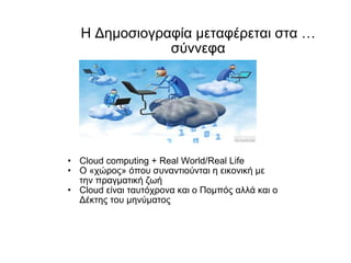 Η Δημοσιογραφία μεταφέρεται στα …σύννεφα Cloud computing + Real World/Real Life Ο «χώρος» όπου συναντιούνται η εικονική με την πραγματική ζωή Cloud  είναι ταυτόχρονα και ο Πομπός αλλά και ο Δέκτης του μηνύματος 