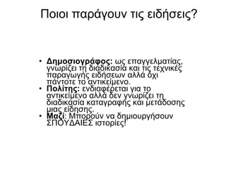 Ποιοι παράγουν τις ειδήσεις ? Δημοσιογράφος :   ως επαγγελματίας, γνωρίζει τη διαδικασία και τις τεχνικές παραγωγής ειδήσεων αλλά όχι πάντοτε το αντικείμενο . Πολίτης :   ενδιαφέρεται για το αντικείμενο αλλά δεν γνωρίζει τη διαδικασία καταγραφής και μετάδοσης μιας είδησης . Μαζί :  Μπορούν να δημιουργήσουν ΣΠΟΥΔΑΙΕΣ ιστορίες ! 