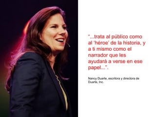 “...trata al público como
al ‘héroe’ de la historia, y
a ti mismo como el
narrador que les
ayudará a verse en ese
papel...”.
Nancy Duarte, escritora y directora de
Duarte, Inc.
 