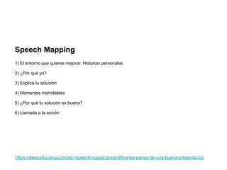 https://www.educaixa.com/es/-/speech-mapping-identifica-las-partes-de-una-buena-presentacion
Speech Mapping
1) El entorno que quieres mejorar. Historias personales
2) ¿Por qué yo?
3) Explica tu solución
4) Momentos inolvidables
5) ¿Por qué tu solución es buena?
6) Llamada a la acción
 