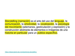 https://observatorio.tec.mx/edutrends-storytelling
Storytelling (narración) es el arte del uso del lenguaje, la
comunicación, la emotividad, la vocalización, la psicología
del movimiento (ademanes, gesticulación y expresión) y la
construcción abstracta de elementos e imágenes de una
historia en particular para un público específico.
 