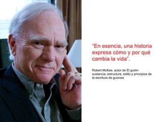 “En esencia, una historia
expresa cómo y por qué
cambia la vida”.
Robert McKee, autor de El guión:
sustancia, estructura, estilo y principios de
la escritura de guiones
 