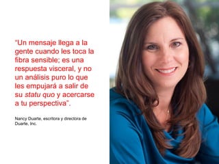 “Un mensaje llega a la
gente cuando les toca la
fibra sensible; es una
respuesta visceral, y no
un análisis puro lo que
les empujará a salir de
su statu quo y acercarse
a tu perspectiva”.
Nancy Duarte, escritora y directora de
Duarte, Inc.
 