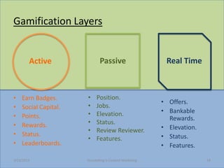Gamification Layers


        Active                Passive                      Real Time



?   Earn Badges.      ?     Position.
                                                          ? Offers.
?   Social Capital.   ?     Jobs.
                      ?     Elevation.                    ? Bankable
?   Points.                                                 Rewards.
?   Rewards.          ?     Status.
                      ?     Review Reviewer.              ? Elevation.
?   Status.                                               ? Status.
                      ?     Features.
?   Leaderboards.                                         ? Features.

3/23/2013             Storytelling Is Content Marketing                  18
 