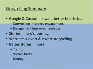 Storytelling Summary

? Google & Customers want better heuristics.
      C Storytelling improves engagement.
      C Engagement improves heuristics.
? Stories = heros journey.
? Websites = overt & covert storytelling.
? Better stories = more:
      C Traffic.
      C Social Shares.
      C Money
3/23/2013                Storytelling Is Content Marketing   19
 