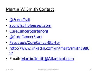 Martin W. Smith Contact

? @ScentTrail
? ScentTrail.blogspot.com
? CureCancerStarter.org
? @CureCancerStart
? Facebook/CureCancerStarter
? http://www.linkedin.com/in/martysmith1980
  vc
? Email: Martin.Smith@Atlanticbt.com

3/23/2013       Storytelling Is Content Marketing   20
 