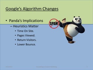 Googles Algorithm Changes

? Pandas Implications
      C Heuristics Matter
            ?   Time On Site.
            ?   Pages Viewed.
            ?   Return Visitors.
            ?   Lower Bounce.




3/23/2013                      Storytelling Is Content Marketing   3
 