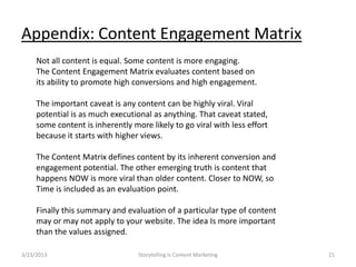 Appendix: Content Engagement Matrix
     Not all content is equal. Some content is more engaging.
     The Content Engagement Matrix evaluates content based on
     its ability to promote high conversions and high engagement.

     The important caveat is any content can be highly viral. Viral
     potential is as much executional as anything. That caveat stated,
     some content is inherently more likely to go viral with less effort
     because it starts with higher views.

     The Content Matrix defines content by its inherent conversion and
     engagement potential. The other emerging truth is content that
     happens NOW is more viral than older content. Closer to NOW, so
     Time is included as an evaluation point.

     Finally this summary and evaluation of a particular type of content
     may or may not apply to your website. The idea Is more important
     than the values assigned.

3/23/2013                         Storytelling Is Content Marketing        21
 