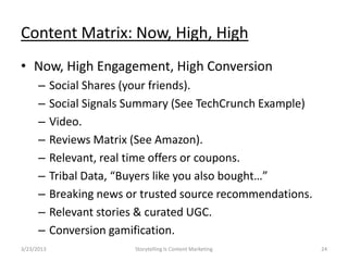 Content Matrix: Now, High, High
? Now, High Engagement, High Conversion
      C     Social Shares (your friends).
      C     Social Signals Summary (See TechCrunch Example)
      C     Video.
      C     Reviews Matrix (See Amazon).
      C     Relevant, real time offers or coupons.
      C     Tribal Data, Buyers like you also bought
      C     Breaking news or trusted source recommendations.
      C     Relevant stories & curated UGC.
      C     Conversion gamification.
3/23/2013                  Storytelling Is Content Marketing   24
 