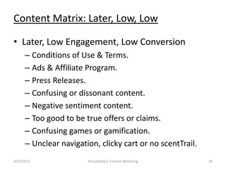 Content Matrix: Later, Low, Low

? Later, Low Engagement, Low Conversion
      C Conditions of Use & Terms.
      C Ads & Affiliate Program.
      C Press Releases.
      C Confusing or dissonant content.
      C Negative sentiment content.
      C Too good to be true offers or claims.
      C Confusing games or gamification.
      C Unclear navigation, clicky cart or no scentTrail.
3/23/2013               Storytelling Is Content Marketing   26
 