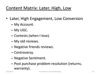 Content Matrix: Later, High, Low

? Later, High Engagement, Low Conversion
      C My Account.
      C My UGC.
      C Contests (when I lose).
      C My old reviews.
      C Negative friends reviews.
      C Controversy.
      C Negative Sentiment.
      C Post purchase problem resolution (returns,
        warranty).
3/23/2013              Storytelling Is Content Marketing   28
 