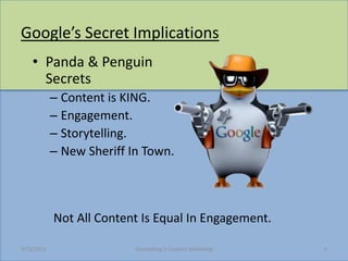Googles Secret Implications
    ? Panda & Penguin
      Secrets
            C Content is KING.
            C Engagement.
            C Storytelling.
            C New Sheriff In Town.



            Not All Content Is Equal In Engagement.

3/23/2013                  Storytelling Is Content Marketing   4
 