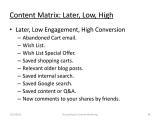 Content Matrix: Later, Low, High
? Later, Low Engagement, High Conversion
      C     Abandoned Cart email.
      C     Wish List.
      C     Wish List Special Offer.
      C     Saved shopping carts.
      C     Relevant older blog posts.
      C     Saved internal search.
      C     Saved Google search.
      C     Saved content or Q&A.
      C     New comments to your shares by friends.

3/23/2013                  Storytelling Is Content Marketing   34
 
