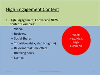 High Engagement Content

? High Engagement, Conversion NOW
  Content Examples:
   C Video.
   C Reviews.                                                Want:
   C Social Shares.                                        Now, High,
   C Tribal (bought x, also bought y).                       High
                                                           CONTENT
   C Relevant real time offers.
   C Breaking news.
   C Stories.



3/23/2013              Storytelling Is Content Marketing                6
 