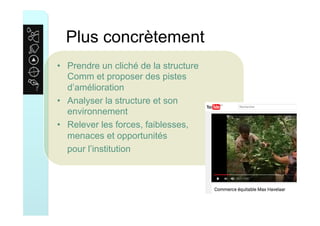 Plus concrètement
•  Prendre un cliché de la structure
Comm et proposer des pistes
d’amélioration
•  Analyser la structure et son
environnement
•  Relever les forces, faiblesses,
menaces et opportunités
pour l’institution
 