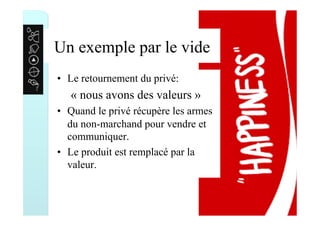 Un exemple par le vide
•  Le retournement du privé:
« nous avons des valeurs »
•  Quand le privé récupère les armes
du non-marchand pour vendre et
communiquer.
•  Le produit est remplacé par la
valeur.
 