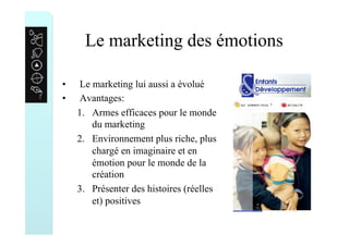 Le marketing des émotions
•  Le marketing lui aussi a évolué
•  Avantages:
1.  Armes efficaces pour le monde
du marketing
2.  Environnement plus riche, plus
chargé en imaginaire et en
émotion pour le monde de la
création
3.  Présenter des histoires (réelles
et) positives
 