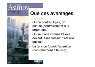 Que des avantages
•  On ne contredit pas, on
écoute (contrairement aux
arguments);
•  On se place comme l’élève
devant la maîtresse: c’est elle
qui sait;
•  La tension fournit l’attention
(contrairement à la liste);
 