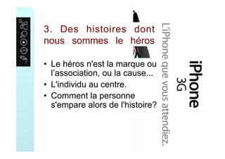 3. Des histoires dont
nous sommes le héros
•  Le héros n'est la marque ou
l’association, ou la cause...
•  L'individu au centre.
•  Comment la personne
s'empare alors de l'histoire?
 