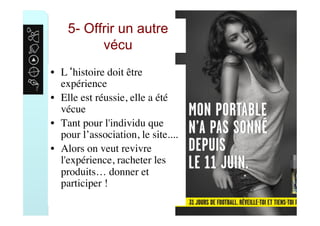 5- Offrir un autre
vécu
•  L‘histoire doit être
expérience
•  Elle est réussie, elle a été
vécue
•  Tant pour l'individu que
pour l’association, le site....
•  Alors on veut revivre
l'expérience, racheter les
produits… donner et
participer !
 