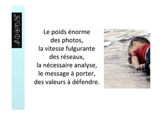Le	poids	énorme		
des	photos,	
la	vitesse	fulgurante		
des	réseaux,	
la	nécessaire	analyse,	
le	message	à	porter,	
des	valeurs	à	défendre.	
 