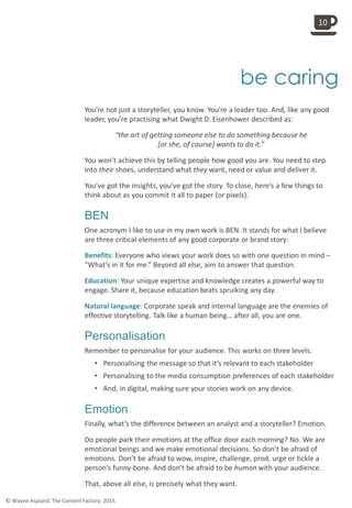 
be caring
You’re not just a storyteller, you know. You’re a leader too. And, like any good
leader, you’re practising what Dwight D. Eisenhower described as:
“the art of getting someone else to do something because he
[or she, of course] wants to do it.”
You won’t achieve this by telling people how good you are. You need to step
into their shoes, understand what they want, need or value and deliver it.
You’ve got the insights, you’ve got the story. To close, here’s a few things to
think about as you commit it all to paper (or pixels).
BEN
One acronym I like to use in my own work is BEN. It stands for what I believe
are three critical elements of any good corporate or brand story:
Benefits: Everyone who views your work does so with one question in mind –
“What’s in it for me.” Beyond all else, aim to answer that question.
Education: Your unique expertise and knowledge creates a powerful way to
engage. Share it, because education beats spruiking any day.
Natural language: Corporate speak and internal language are the enemies of
effective storytelling. Talk like a human being… after all, you are one.
Personalisation
Remember to personalise for your audience. This works on three levels:
• Personalising the message so that it’s relevant to each stakeholder
• Personalising to the media consumption preferences of each stakeholder
• And, in digital, making sure your stories work on any device.
Emotion
Finally, what’s the difference between an analyst and a storyteller? Emotion.
Do people park their emotions at the office door each morning? No. We are
emotional beings and we make emotional decisions. So don’t be afraid of
emotions. Don’t be afraid to wow, inspire, challenge, prod, urge or tickle a
person’s funny-bone. And don’t be afraid to be human with your audience.
That, above all else, is precisely what they want.
10
© Wayne Aspland. The Content Factory. 2013.
 