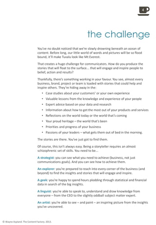 
the challenge
You’ve no doubt noticed that we’re slowly drowning beneath an ocean of
content. Before long, our little world of words and pictures will be so flood
bound, it’ll make Tuvalu look like Mt Everest.
That creates a huge challenge for communicators. How do you produce the
stories that will float to the surface... that will engage and inspire people to
belief, action and results?
Thankfully, there’s something working in your favour. You see, almost every
business, brand, project or team is loaded with stories that could help and
inspire others. They’re hiding away in the:
• Case studies about your customers’ or your own experience
• Valuable lessons from the knowledge and experience of your people
• Expert advice based on your data and research
• Information about how to get the most out of your products and services
• Reflections on the world today or the world that’s coming
• Your proud heritage – the world that’s been
• Priorities and progress of your business
• Passions of your leaders – what gets them out of bed in the morning.
The stories are there. You’ve just got to find them.
Of course, this isn’t always easy. Being a storyteller requires an almost
schizophrenic set of skills. You need to be...
A strategist: you can see what you need to achieve (business, not just
communications goals). And you can see how to achieve them.
An explorer: you’re prepared to reach into every corner of the business (and
beyond) to find the insights and stories that will engage and inspire.
A geek: you’re happy to spend hours plodding through statistical and financial
data in search of the big insights.
A linguist: you’re able to speak to, understand and draw knowledge from
everyone – from the CEO to the slightly oddball subject matter expert.
An artist: you’re able to see – and paint – an inspiring picture from the insights
you’ve uncovered.
4
© Wayne Aspland. The Content Factory. 2013.
 