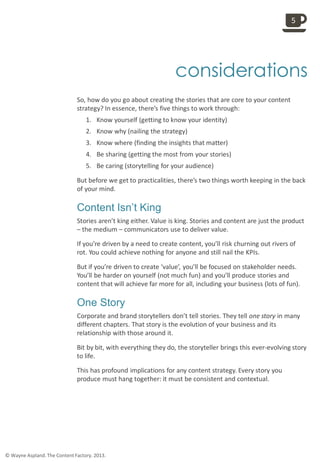 
considerations
So, how do you go about creating the stories that are core to your content
strategy? In essence, there’s five things to work through:
1. Know yourself (getting to know your identity)
2. Know why (nailing the strategy)
3. Know where (finding the insights that matter)
4. Be sharing (getting the most from your stories)
5. Be caring (storytelling for your audience)
But before we get to practicalities, there’s two things worth keeping in the back
of your mind.
Content Isn’t King
Stories aren’t king either. Value is king. Stories and content are just the product
– the medium – communicators use to deliver value.
If you’re driven by a need to create content, you’ll risk churning out rivers of
rot. You could achieve nothing for anyone and still nail the KPIs.
But if you’re driven to create ‘value’, you’ll be focused on stakeholder needs.
You’ll be harder on yourself (not much fun) and you’ll produce stories and
content that will achieve far more for all, including your business (lots of fun).
One Story
Corporate and brand storytellers don’t tell stories. They tell one story in many
different chapters. That story is the evolution of your business and its
relationship with those around it.
Bit by bit, with everything they do, the storyteller brings this ever-evolving story
to life.
This has profound implications for any content strategy. Every story you
produce must hang together: it must be consistent and contextual.
5
© Wayne Aspland. The Content Factory. 2013.
 