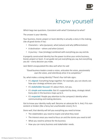 
know yourself
Which begs two questions. Consistent with what? Contextual to what?
The answer is your identity.
Your business, brand, project or team identity is actually a story in the making.
Like all good stories it has:
• Characters – who (purpose), what (values) and why (differentiation)
• A destination – where and when (vision)
• A journey – how (strategy) combined with everything you say and do.
A properly constructed identity has the power to drive your entire business,
brand, project or team. It can guide not just everything you say, but everything
you do – every decision you make.
Jack Welch encapsulated this idea well when he said
“Good business leaders create a vision, articulate the vision, passionately
own the vision, and relentlessly drive it to completion.”
So, what makes a strong identity? There’s four tell-tale signs:
• It’s aligned: Everything hangs together. For example, you can clearly see
how your strategy achieves your vision.
• It’s stakeholder focused: It’s about them, not you.
• It’s simple and memorable: But it’s supported by deep, strategic detail.
Every plan in the business maps up to it.
• It’s respected: People pay attention to the company’s identity when
communicating and making decisions.
Get to know your identity really well. Become an advocate for it. And, if its non-
existent or broken (like a fancy but unachievable vision), fix it.
Done well, that identity will tell you everything you need to know:
• The stakeholders you need to inspire and what they need
• The interest areas you need to focus on and the stories you need to tell
• What you need to achieve for the business
• How you can marry business and stakeholder needs.
6
© Wayne Aspland. The Content Factory. 2013.
 