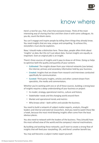 
know where
Here’s a test for you. Pick a fact that everyone knows. Think of the most
interesting way of sharing that fact and then share it with some colleagues. As
you do, count the blank stares.
You can’t engage and inspire people by telling them things they already know.
You need insights that are new, unique and compelling. To achieve this,
storytellers must also be explorers.
Now, I should make a distinction here. These days, people often think about
‘insights’ as data. But this isn’t just about data. Human insights are equally as
important. Even an original joke is an insight.
There’s three sources of insights and it pays to draw on all three. Doing so helps
to optimise both the quality and quantity of your content.
• Cultivated: The insights drawn from your internal networks (see below):
the internal, primary and secondary information held by your business.
• Created: Insights that are drawn from research and interviews conducted
specifically for communication.
• Curated: Third party insights, articles and other content drawn from
specialists, the media and commentators.
Whether you’re working with one or all of these sources, building a strong base
of insights requires a deep understanding of your business or project:
• Its model, strategy, operational metrics, culture and history
• Stakeholder needs and the changing world around them
• Market and operational trends and metrics
• Who knows what – both within and outside the business.
You need to build a network of subject matter experts, analysts, thought
leaders and internal and external researchers. And you need to watch these like
a hawk, because the most mind-blowing insights often come from the least
obvious places.
You also need to network with the leaders of the business. They (should) have
the most refined view of the world and the company’s internal machinations.
By building and working these networks, you’ll start to create a strong flow of
insights that will feed your storytelling. Oh, and there’s another benefit too.
You may well become a subject matter expert yourself.
8
© Wayne Aspland. The Content Factory. 2013.
 