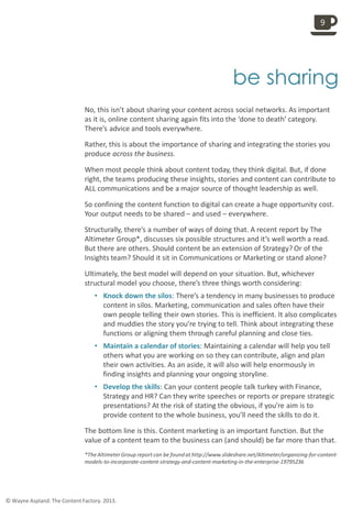 
be sharing
No, this isn’t about sharing your content across social networks. As important
as it is, online content sharing again fits into the ‘done to death’ category.
There’s advice and tools everywhere.
Rather, this is about the importance of sharing and integrating the stories you
produce across the business.
When most people think about content today, they think digital. But, if done
right, the teams producing these insights, stories and content can contribute to
ALL communications and be a major source of thought leadership as well.
So confining the content function to digital can create a huge opportunity cost.
Your output needs to be shared – and used – everywhere.
Structurally, there’s a number of ways of doing that. A recent report by The
Altimeter Group*, discusses six possible structures and it’s well worth a read.
But there are others. Should content be an extension of Strategy? Or of the
Insights team? Should it sit in Communications or Marketing or stand alone?
Ultimately, the best model will depend on your situation. But, whichever
structural model you choose, there’s three things worth considering:
• Knock down the silos: There’s a tendency in many businesses to produce
content in silos. Marketing, communication and sales often have their
own people telling their own stories. This is inefficient. It also complicates
and muddies the story you’re trying to tell. Think about integrating these
functions or aligning them through careful planning and close ties.
• Maintain a calendar of stories: Maintaining a calendar will help you tell
others what you are working on so they can contribute, align and plan
their own activities. As an aside, it will also will help enormously in
finding insights and planning your ongoing storyline.
• Develop the skills: Can your content people talk turkey with Finance,
Strategy and HR? Can they write speeches or reports or prepare strategic
presentations? At the risk of stating the obvious, if you’re aim is to
provide content to the whole business, you’ll need the skills to do it.
The bottom line is this. Content marketing is an important function. But the
value of a content team to the business can (and should) be far more than that.
*The Altimeter Group report can be foundat http://www.slideshare.net/Altimeter/organizing-for-content-
models-to-incorporate-content-strategy-and-content-marketing-in-the-enterprise-19795236
9
© Wayne Aspland. The Content Factory. 2013.
 