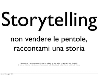 Storytelling
                non vendere le pentole,
                 raccontami una storia
                            Lele Rozza <lelerozza@gmail.com> - Queste slides sono rilasciate con licenza
                         Creative Commons Attribuzione-Non commerciale-Condividi allo stesso modo 2.5 Italia




giovedì 13 maggio 2010
 