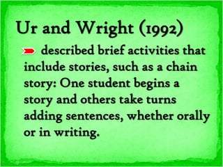 Ur and Wright (1992)
    described brief activities that
include stories, such as a chain
story: One student begins a
story and others take turns
adding sentences, whether orally
or in writing.
 