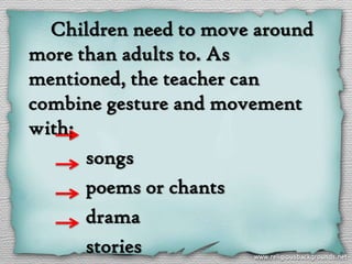 Children need to move around
more than adults to. As
mentioned, the teacher can
combine gesture and movement
with;
      songs
      poems or chants
      drama
      stories
 
