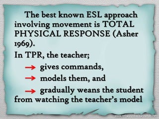The best known ESL approach
involving movement is TOTAL
PHYSICAL RESPONSE (Asher
1969).
In TPR, the teacher;
       gives commands,
       models them, and
       gradually weans the student
from watching the teacher’s model
 