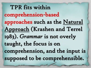 TPR fits within
comprehension-based
approaches such as the Natural
Approach (Krashen and Terrel
1983). Grammar is not overly
taught, the focus is on
comprehension, and the input is
supposed to be comprehensible.
 