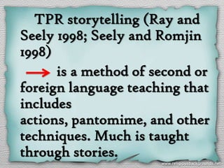 TPR storytelling (Ray and
Seely 1998; Seely and Romjin
1998)
      is a method of second or
foreign language teaching that
includes
actions, pantomime, and other
techniques. Much is taught
through stories.
 