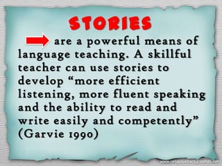 Stories
      are a powerful means of
language teaching. A skillful
teacher can use stories to
develop “more efficient
listening, more fluent speaking
and the ability to read and
write easily and competently”
(Garvie 1990)
 
