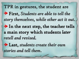 TPR in gestures, the student are
   First, Students are able to tell the
story themselves, while other act it out.
   In the next step, the teacher tells
a main story which students later
retell and revised.
   Last, students create their own
stories and tell them.
 