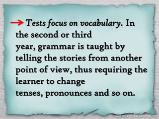 Tests focus on vocabulary. In
the second or third
year, grammar is taught by
telling the stories from another
point of view, thus requiring the
learner to change
tenses, pronounces and so on.
 
