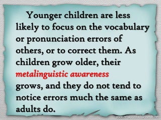 Younger children are less
likely to focus on the vocabulary
or pronunciation errors of
others, or to correct them. As
children grow older, their
metalinguistic awareness
grows, and they do not tend to
notice errors much the same as
adults do.
 