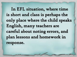 In EFL situation, where time
is short and class is perhaps the
only place where the child speaks
English, many teachers are
careful about noting errors, and
plan lessons and homework in
response.
 