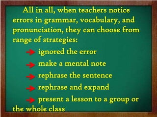 All in all, when teachers notice
errors in grammar, vocabulary, and
pronunciation, they can choose from
range of strategies:
        ignored the error
        make a mental note
        rephrase the sentence
        rephrase and expand
        present a lesson to a group or
the whole class
 