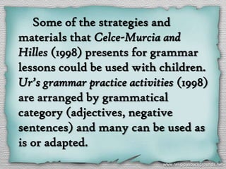 Some of the strategies and
materials that Celce-Murcia and
Hilles (1998) presents for grammar
lessons could be used with children.
Ur’s grammar practice activities (1998)
are arranged by grammatical
category (adjectives, negative
sentences) and many can be used as
is or adapted.
 
