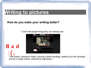 Writing to pictures How do you make your writing better? 1. Don't tell people things they can already see “The Queen, dressed in black, carrying a black handbag, walked up to the cenotaph and lay a single wreath, watched by dignitaries...”  Bad  :( 
