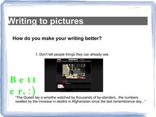 Writing to pictures How do you make your writing better? 1. Don't tell people things they can already see “ The Queen lay a wreathe watched by thousands of by-standers...the numbers swelled by the increase in deaths in Afghanistan since the last remembrance day...” Better :) 