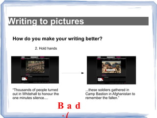 Writing to pictures How do you make your writing better? 2. Hold hands “Thousands of people turned out in Whitehall to honour the one minutes silence.... ...these soldiers gathered in Camp Bastion in Afghanistan to remember the fallen.” Bad  :( 