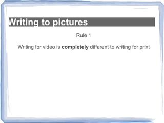 Writing to pictures Rule 1 Writing for video is  completely  different to writing for print 