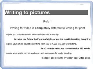 Writing to pictures Rule 1 Writing for video is  completely  different to writing for print In print you order facts with the most important at the top In video you follow the Figure-of-eight, or put the most interesting thing first In print your article could be anything from 500 to 1,000 to 3,000 words long. In a 2 minute video you have room for 360 words. In print your words can be read over, and over again for understanding. In video, people will only watch your video once. 